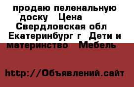 продаю пеленальную доску › Цена ­ 500 - Свердловская обл., Екатеринбург г. Дети и материнство » Мебель   